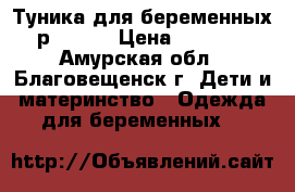Туника для беременных р.46-48 › Цена ­ 1 500 - Амурская обл., Благовещенск г. Дети и материнство » Одежда для беременных   